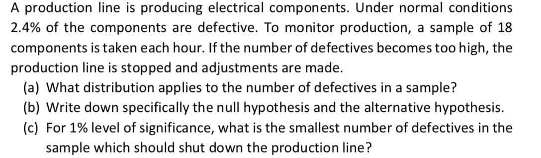 A production line is producing electrical components. Under normal conditions
2.4% of the components are defective. To monitor production, a sample of 18
components is taken each hour. If the number of defectives becomes too high, the
production line is stopped and adjustments are made.
(a) What distribution applies to the number of defectives in a sample?
(b) Write down specifically the null hypothesis and the alternative hypothesis.
(c) For 1% level of significance, what is the smallest number of defectives in the
sample which should shut down the production line?
