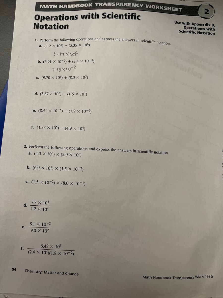 MATH HANDBOOK TRANSPARENCY WORKSHEET
Operations with Scientific
Notation
Use with Appen dix B,
Operations with
Scientific Notation
1. Perform the following operations and express the answers in scientifie
a. (1.2 × 105) + (5.35 × 106)
5.47 X105
b. (6.91 × 10-2) + (2.4 × 10-3)
7,15X10-2
c. (9.70 X 106) + (8.3 × 105)
d. (3.67 X 102) – (1.6 × 10')
e. (8.41 × 10–5) – (7.9 × 10-6)
f. (1.33 × 105) – (4.9 × 104)
2. Perform the following operations and express the answers in scientific notation.
a. (4.3 × 108) × (2.0 × 106)
b. (6.0 × 10³) × (1.5 × 10-2)
c. (1.5 x 10-2) × (8.0 × 10-1)
7.8 x 103
d.
1.2 X 104
8.1 X 10-2
e.
9.0 x 102
6.48 X 105
f.
(2.4 X 104)(1.8 × 10-2)
94
Chemistry: Matter and Change
Math Handbook Transparency Worksheets
