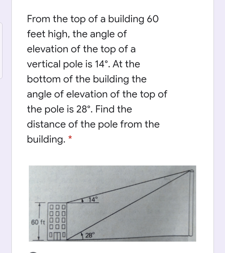From the top of a building 60
feet high, the angle of
elevation of the top of a
vertical pole is 14°. At the
bottom of the building the
angle of elevation of the top of
the pole is 28°. Find the
distance of the pole from the
building. *
1 14°
60 ft
28°
