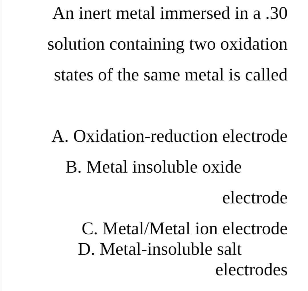 An inert metal immersed in a .30
solution containing two oxidation
states of the same metal is called
A. Oxidation-reduction electrode
B. Metal insoluble oxide
electrode
C. Metal/Metal ion electrode
D. Metal-insoluble salt
electrodes
