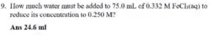 9. Ilow much water must be added to 75.0 mL of 0.332 M FeClstaq) to
reduce its concentration to 0.250 M?
Ans 24.6 ml
