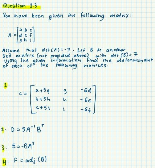 Question 3.3
You have been
given
the foll awing matrix:
abc
A =d e f
ghi
Assume
that det CA) = -7. Let B be anather
3x3 matrix (not praut ded above)
with det (B)=7
in form ation finol the de ferminant
the
of edch of
vsing
given
the Fallowing matrices.
1.
a+5g
- 6d
C =
b+5h
-be
C+5i
- 6f.
2. D = 5 A^ B"
3. Ez-BA3
4. Fs adj (B)
