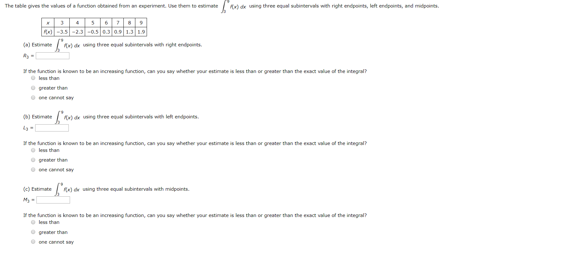 The table gives the values of a function obtained from an experiment. Use them to estimate
f(x) dx using three equal subintervals with right endpoints, left endpoints, and midpoints.
3
5
f(x) -3.5 -2.3 -0.5 0.3 0.9 1.3 1.9
(a) Estimate
f(x) dx using three equal subintervals with right endpoints.
R3 =
If the function is known to be an increasing function, can you say whether your estimate is less than or greater than the exact value of the integral?
O less than
greater than
one cannot say
(b) Estimate
f(x) dx using three equal subintervals with left endpoints.
L3 =
If the function is known to be an increasing function, can you say whether your estimate is less than or greater than the exact value of the integral?
O less than
O greater than
one cannot say
(c) Estimate
f(x) dx using three equal subintervals with midpoints.
Мз 3D
If the function is known to be an increasing function, can you say whether your estimate is less than or greater than the exact value of the integral?
O less than
greater than
O one cannot say
