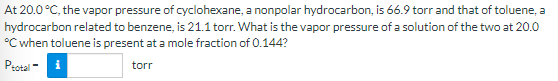 At 20.0 °C, the vapor pressure of cyclohexane, a nonpolar hydrocarbon, is 66.9 torr and that of toluene, a
hydrocarbon related to benzene, is 21.1 torr. What is the vapor pressure of a solution of the two at 20.0
°C when toluene is present at a mole fraction of 0.144?
Pzotal -
torr

