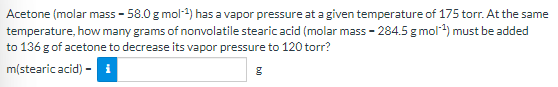 Acetone (molar mass - 58.0 g mol-4) has a vapor pressure at a given temperature of 175 torr. At the same
temperature, how many grams of nonvolatile stearic acid (molar mass - 284.5 g mol4) must be added
to 136 g of acetone to decrease its vapor pressure to 120 torr?
m(stearic acid) - i
