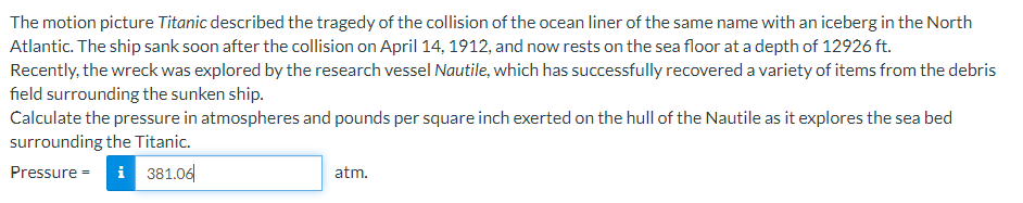 The motion picture Titanic described the tragedy of the collision of the ocean liner of the same name with an iceberg in the North
Atlantic. The ship sank soon after the collision on April 14, 1912, and now rests on the sea floor at a depth of 12926 ft.
Recently, the wreck was explored by the research vessel Nautile, which has successfully recovered a variety of items from the debris
field surrounding the sunken ship.
Calculate the pressure in atmospheres and pounds per square inch exerted on the hull of the Nautile as it explores the sea bed
surrounding the Titanic.
i 381.0|
Pressure =
atm.
