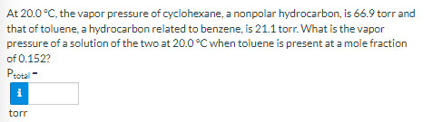 At 20.0 °C, the vapor pressure of cyclohexane, a nonpolar hydrocarbon, is 66.9 torr and
that of toluene, a hydrocarbon related to benzene, is 21.1 torr. What is the vapor
pressure of a solution of the two at 20.0 °C when toluene is present at a mole fraction
of 0.152?
Psotal -
i
torr
