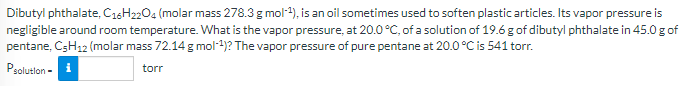 Dibutyl phthalate, C16H2204 (molar mass 278.3 g mol-4), is an oil sometimes used to soften plastic articles. Its vapor pressure is
negligible around room temperature. What is the vapor pressure, at 20.0 °C, of a solution of 19.6 g of dibutyl phthalate in 45.0 g of
pentane, CSH12 (molar mass 72.14 g mol-4)? The vapor pressure of pure pentane at 20.0°C is 541 torr.
Psolutlon - i
torr
