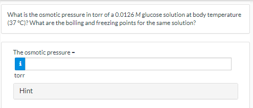 What is the osmotic pressure in torr of a 0.0126 Mglucose solution at body temperature
(37°C)? What are the boiling and freezing points for the same solution?
The osmotic pressure -
torr
Hint
