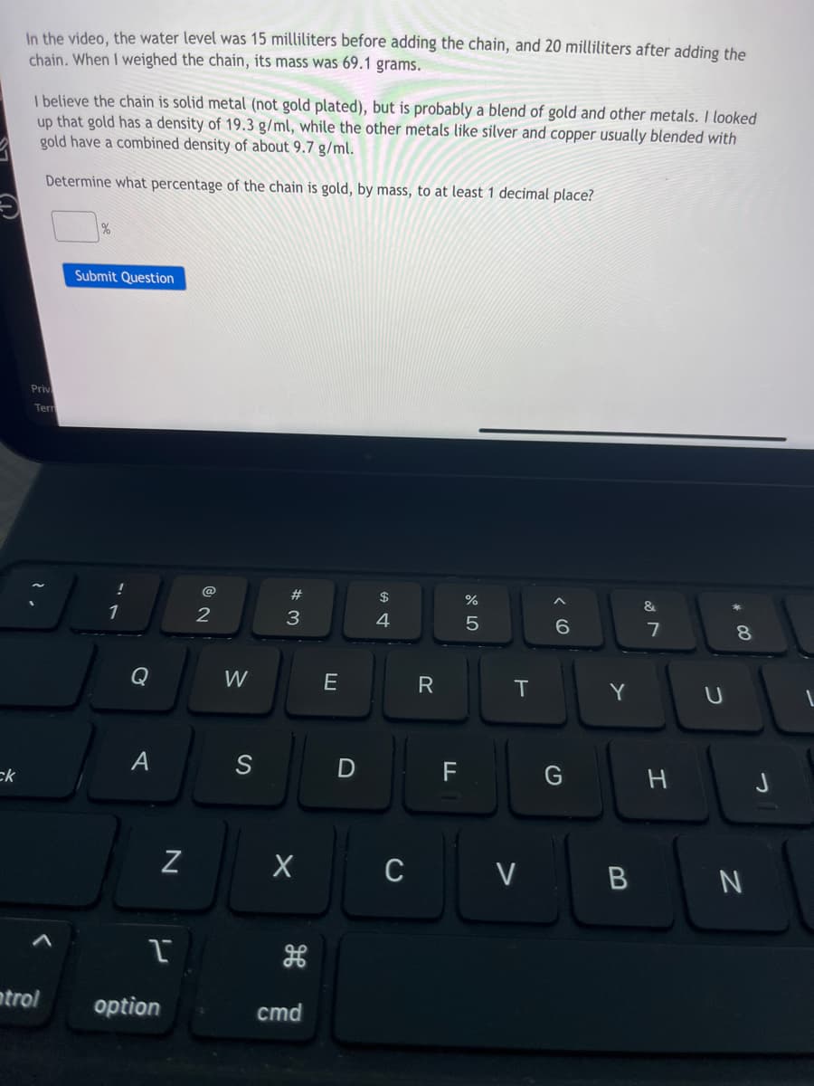 ck
In the video, the water level was 15 milliliters before adding the chain, and 20 milliliters after adding the
chain. When I weighed the chain, its mass was 69.1 grams.
I believe the chain is solid metal (not gold plated), but is probably a blend of gold and other metals. I looked
up that gold has a density of 19.3 g/ml, while the other metals like silver and copper usually blended with
gold have a combined density of about 9.7 g/ml.
Determine what percentage of the chain is gold, by mass, to at least 1 decimal place?
Priv
Tern
ntrol
%
Submit Question
!
1
Q
A
N
1
option
2
W
S
#
3
X
cmd
E
D
$
4
C
R
LL
F
%
5
T
V
^
6
Y
&
7
H
U
8
B N
J