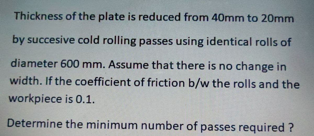 Thickness of the plate is reduced from 40mm to 20mm
by succesive cold rolling passes using identical rolls of
diameter 600 mm. Assume that there is no change in
width. If the coefficient of friction b/w the rolls and the
workpiece is 0.1.
Determine the minimum number of passes required?