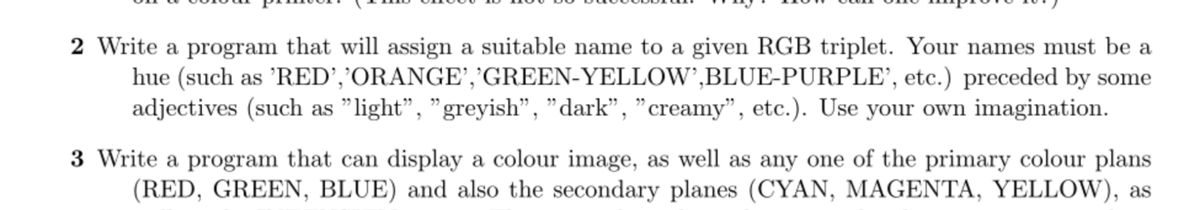 2 Write a program that will assign a suitable name to a given RGB triplet. Your names must be a
hue (such as 'RED’,’ORANGE','GREEN-YELLOW’,BLUE-PURPLE’, etc.) preceded by some
adjectives (such as "light", "greyish", "dark", "creamy", etc.). Use your own imagination.
3 Write a program that can display a colour image, as well as any one of the primary colour plans
(RED, GREEN, BLUE) and also the secondary planes (CYAN, MAGENTA, YELLOW), as
