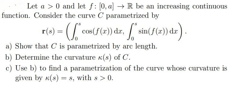 Let a > 0 and let f: [0, a] –→ R be an increasing continuous
function. Consider the curve C parametrized by
cos(f(x)) dr, sin(F (2)) da
a) Show that C is parametrized by arc length.
b) Determine the curvature k(s) of C.
c) Use b) to find a parametrization of the curve whose curvature is
given by K(s) = s, with s > 0.
