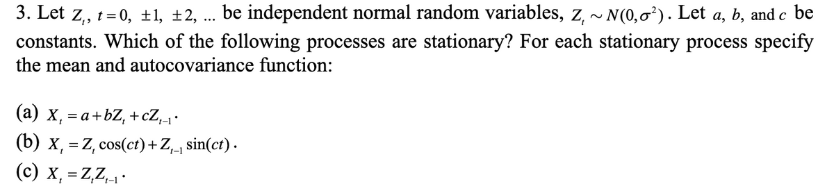 3. Let z,, t = 0, ±1, ±2, .. be independent normal random variables, z, ~ N(0,0²). Let a, b, and c be
constants. Which of the following processes are stationary? For each stationary process specify
the mean and autocovariance function:
(a) x, = a+bZ, +cZ,1•
(b) x, = Z, cos(ct)+Z,1 sin(ct) .
(c) x, = Z,Z,1•
t-1
%3D
