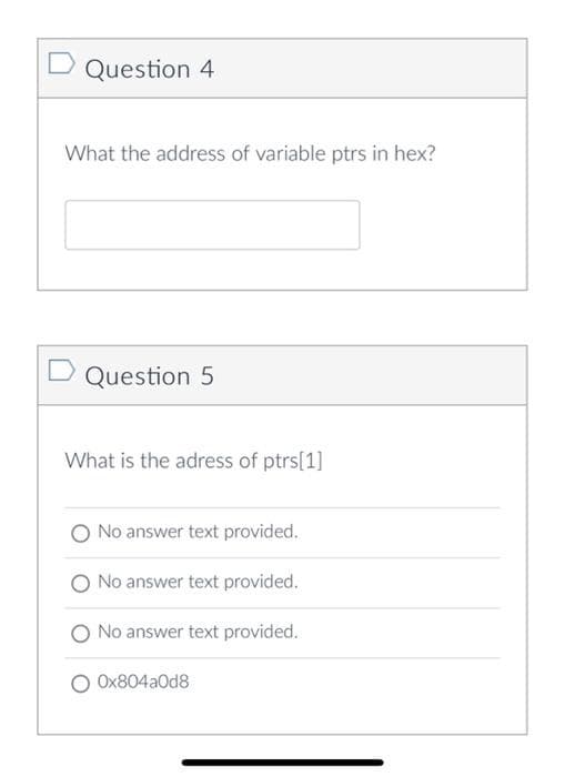 Question 4
What the address of variable ptrs in hex?
D Question 5
What is the adress of ptrs[1]
No answer text provided.
No answer text provided.
O No answer text provided.
Ox804aOd8
