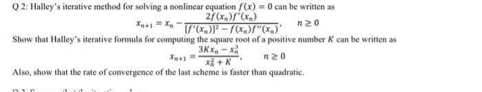 Q 2: Halley's iterative method for solving a nonlinear equation f(x) = 0 can be written as
2f(xn)f'(xn)
F(x-f(x)f"(x,)'
Xn+1 = X -
n20
Show that Halley's iterative formula for computing the square root of a positive number K can be written as
3Kx, - x
Xn+1 =
x + K
n20
Also, show that the rate of convergence of the last scheme is faster than quadratic.
