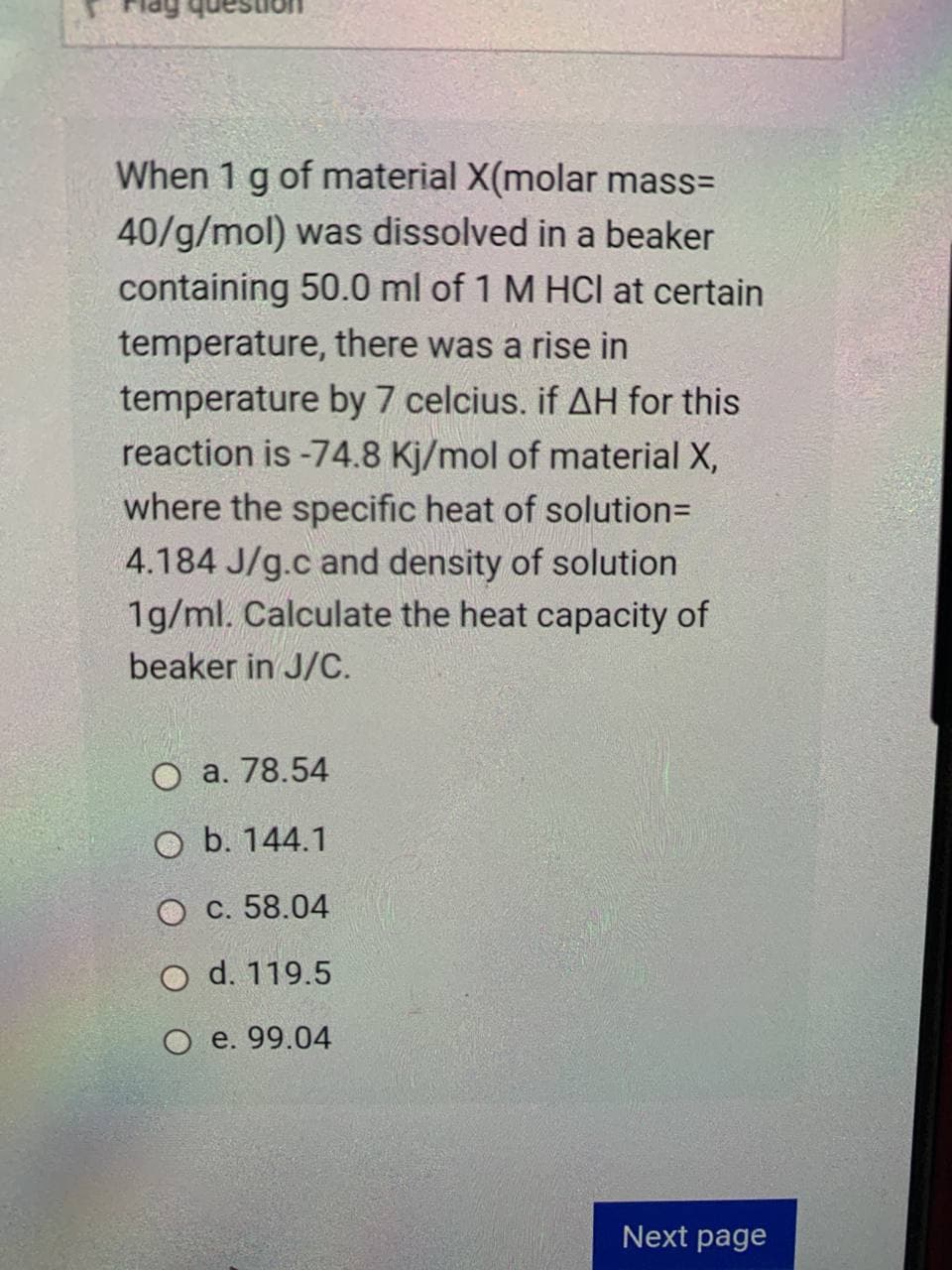 When 1 g of material X(molar mass=
40/g/mol) was dissolved in a beaker
containing 50.0 ml of 1 M HCl at certain
temperature, there was a rise in
temperature by 7 celcius. if AH for this
reaction is -74.8 Kj/mol of material X,
where the specific heat of solution=
4.184 J/g.c and density of solution
1g/ml. Calculate the heat capacity of
beaker in J/C.
O a. 78.54
O b. 144.1
O c. 58.04
O d. 119.5
O e. 99.04
Next page
