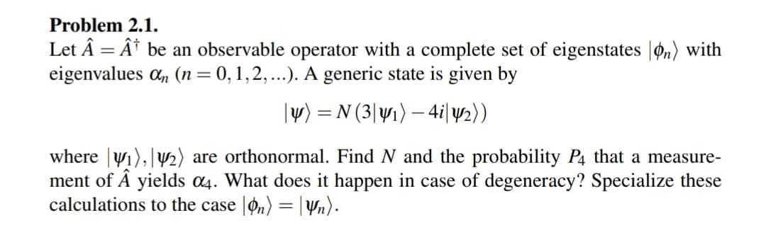 Problem 2.1.
Let Â Â be an observable operator with a complete set of eigenstates on) with
eigenvalues an (n = 0, 1, 2, ...). A generic state is given by
|y) = N(3|y₁) — 4i|y2))
where ₁), ₂) are orthonormal. Find N and the probability P4 that a measure-
ment of Â yields 04. What does it happen in case of degeneracy? Specialize these
calculations to the case on) = n).