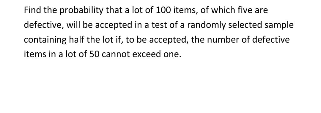 Find the probability that a lot of 100 items, of which five are
defective, will be accepted in a test of a randomly selected sample
containing half the lot if, to be accepted, the number of defective
items in a lot of 50 cannot exceed one.