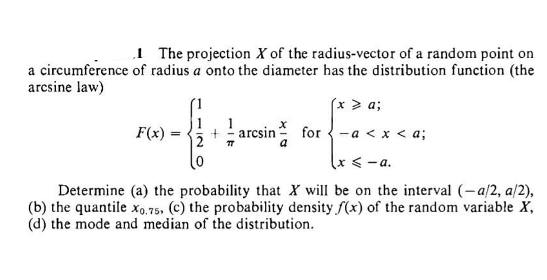 a circumference
arcsine law)
1 The projection X of the radius-vector of a random point on
of radius a onto the diameter has the distribution function (the
F(x)
{4
TT
=
infor
a
arcsin
x > a;
-a < x < a;
x < -a.
Determine (a) the probability that X will be on the interval (-a/2, a/2),
(b) the quantile x0.75, (c) the probability density f(x) of the random variable X,
(d) the mode and median of the distribution.