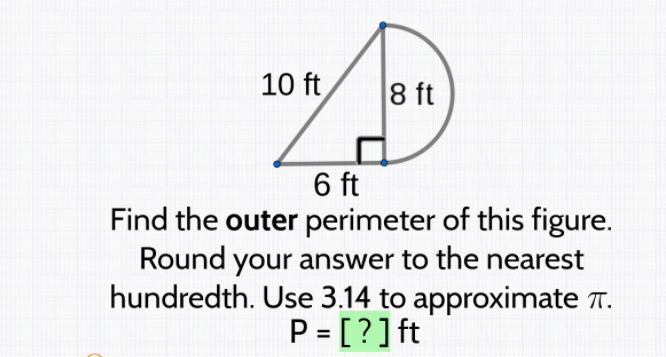 10 ft
8 ft
6 ft
Find the outer perimeter of this figure.
Round your answer to the nearest
hundredth. Use 3.14 to approximate T.
P = [?]ft
