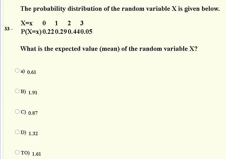 The probability distribution of the random variable X is given below.
X=x
0 1 2 3
33 -
P(X=x) 0.22 0.290.440.05
What is the expected value (mean) of the random variable X?
a) 0.61
O B) 1.91
O C) 0.87
O D) 1.32
O TO) 1.61

