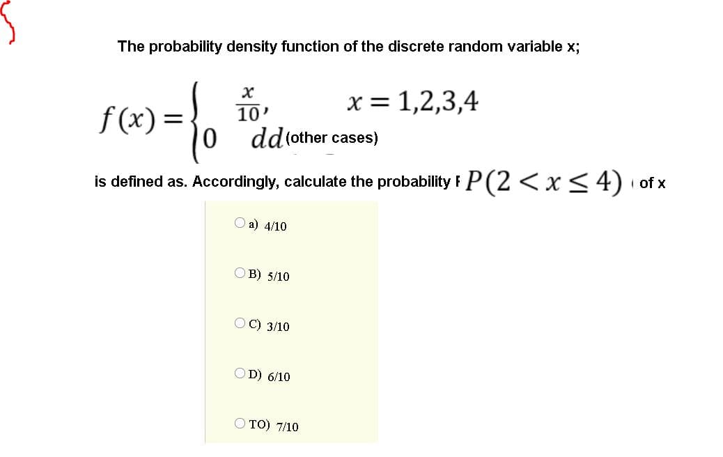 The probability density function of the discrete random variable x;
x = 1,2,3,4
f (x) =
10'
dd(other cases)
is defined as. Accordingly, calculate the probability F P(2 <x<4) of x
a) 4/10
OB) 5/10
OC) 3/10
OD) 6/10
O TO) 7/10
