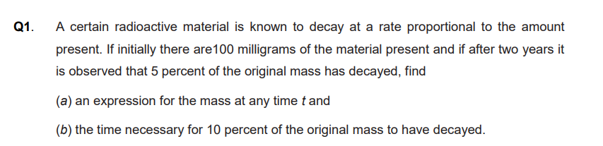 Q1.
A certain radioactive material is known to decay at a rate proportional to the amount
present. If initially there are100 milligrams of the material present and if after two years it
is observed that 5 percent of the original mass has decayed, find
(a) an expression for the mass at any time t and
(b) the time necessary for 10 percent of the original mass to have decayed.
