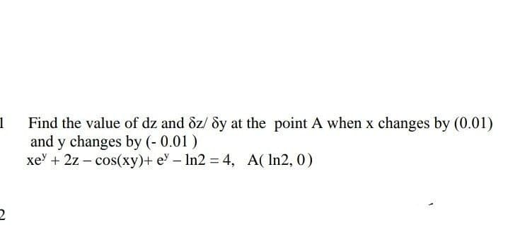 1
Find the value of dz and &z/ dy at the point A when x changes by (0.01)
and y changes by (- 0.01)
xe' + 2z – cos(xy)+ e - In2 = 4, A( In2, 0)
