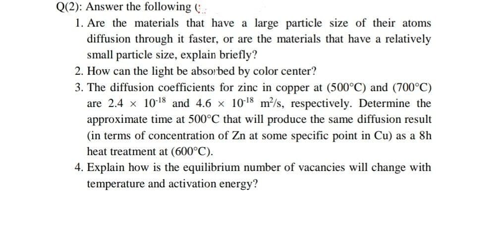 Q(2): Answer the following (:
1. Are the materials that have a large particle size of their atoms
diffusion through it faster, or are the materials that have a relatively
small particle size, explain briefly?
2. How can the light be absorbed by color center?
3. The diffusion coefficients for zinc in copper at (500°C) and (700°C)
are 2.4 x 1018 and 4.6 x 1018 m2/s, respectively. Determine the
approximate time at 500°C that will produce the same diffusion result
(in terms of concentration of Zn at some specific point in Cu) as a 8h
heat treatment at (600°C).
4. Explain how is the equilibrium number of vacancies will change with
temperature and activation energy?
