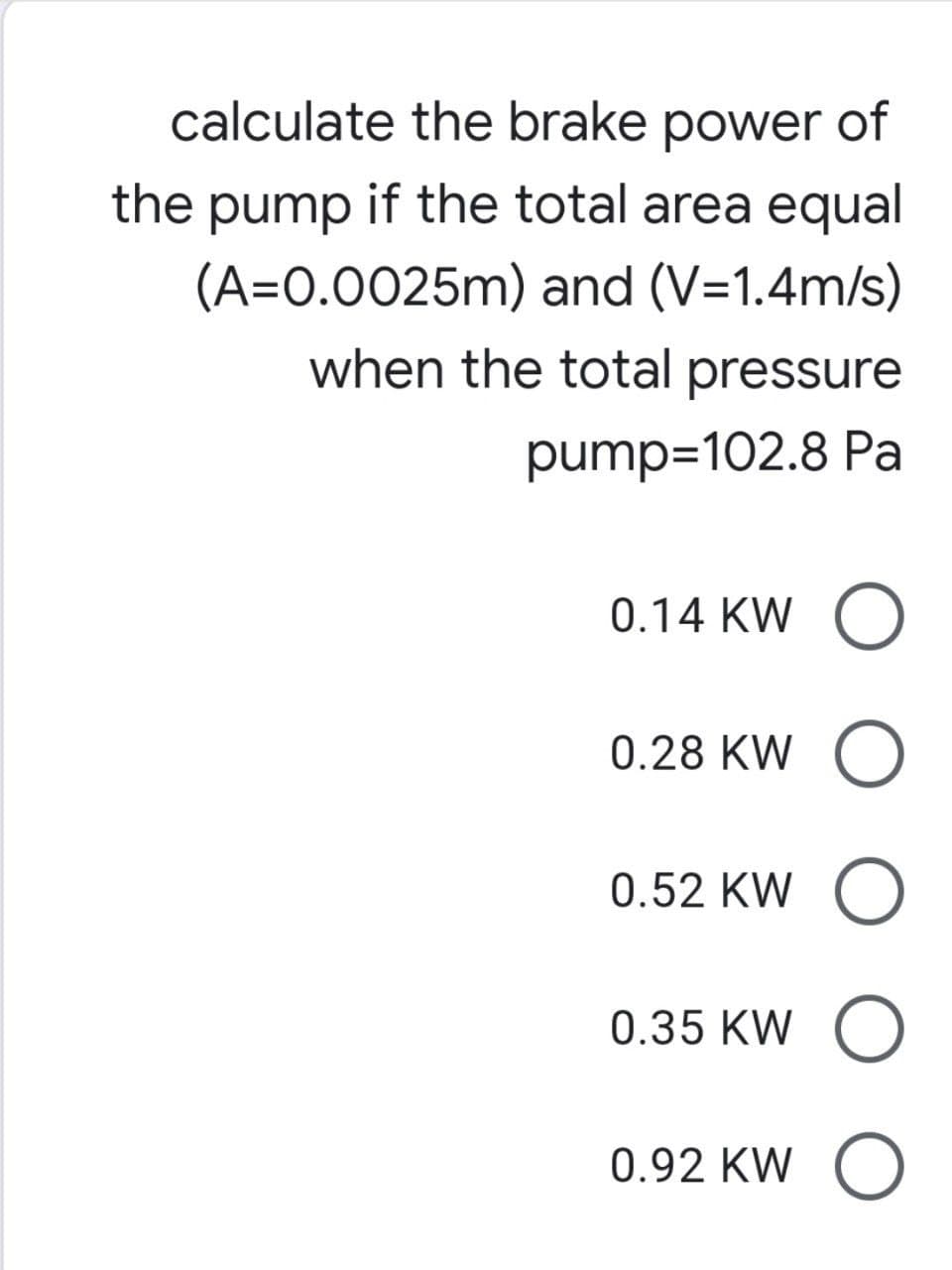 calculate the brake power of
the pump if the total area equal
(A=0.0025m) and (V=1.4m/s)
when the total pressure
pump=102.8 Pa
0.14 KW O
0.28 KW O
0.52 KW O
0.35 KW O
0.92 KW O
