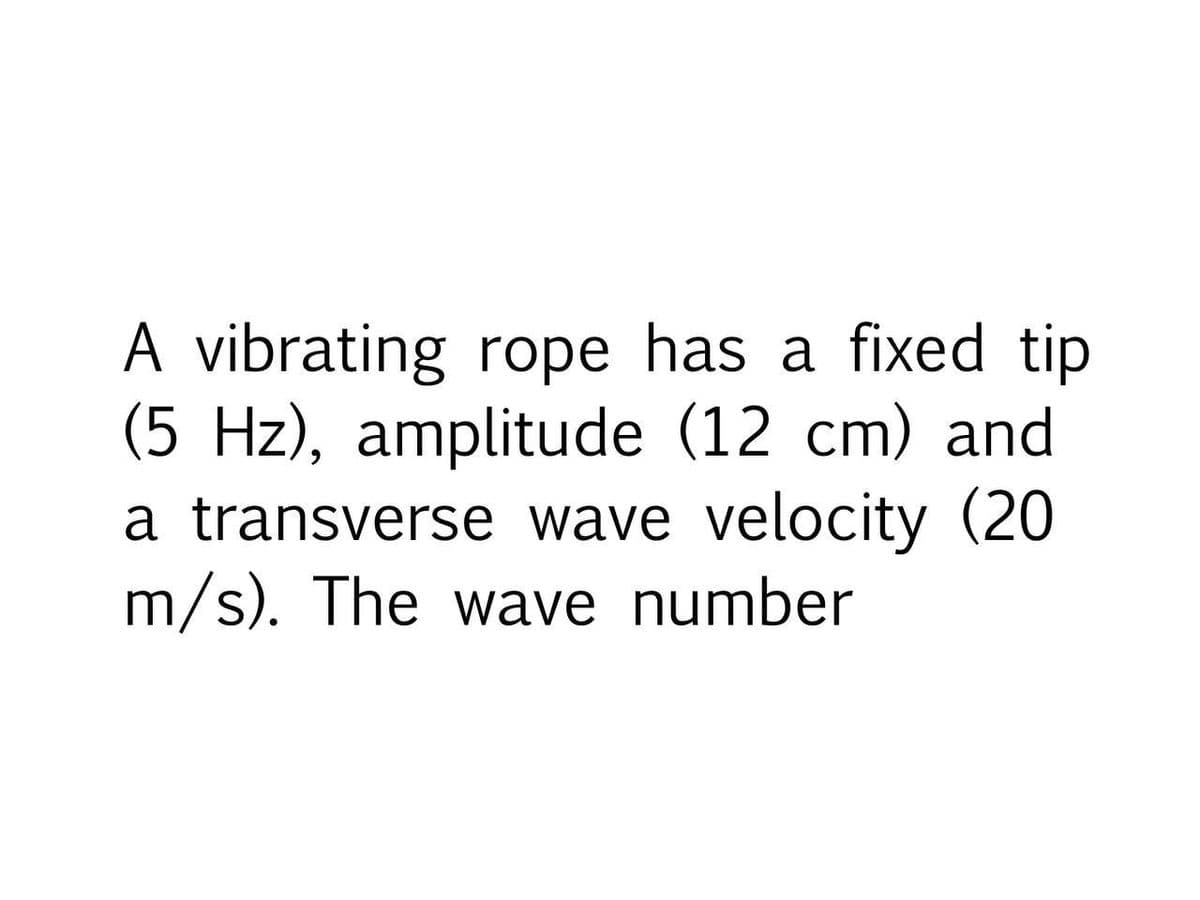 A vibrating rope has a fixed tip
(5 Hz), amplitude (12 cm) and
a transverse wave velocity (20
m/s). The wave number
