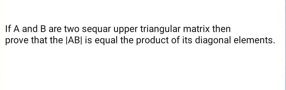 If A and B are two sequar upper triangular matrix then
prove that the JAB| is equal the product of its diagonal elements.
