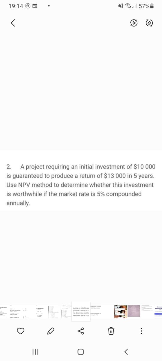 19:14 O E
N{ 57%
A project requiring an initial investment of $10 000
is guaranteed to produce a return of $13 000 in 5 years.
2.
Use NPV method to determine whether this investment
is worthwhile if the market rate is 5% compounded
annually.
ing anial
produceatum of
o determine wete
II

