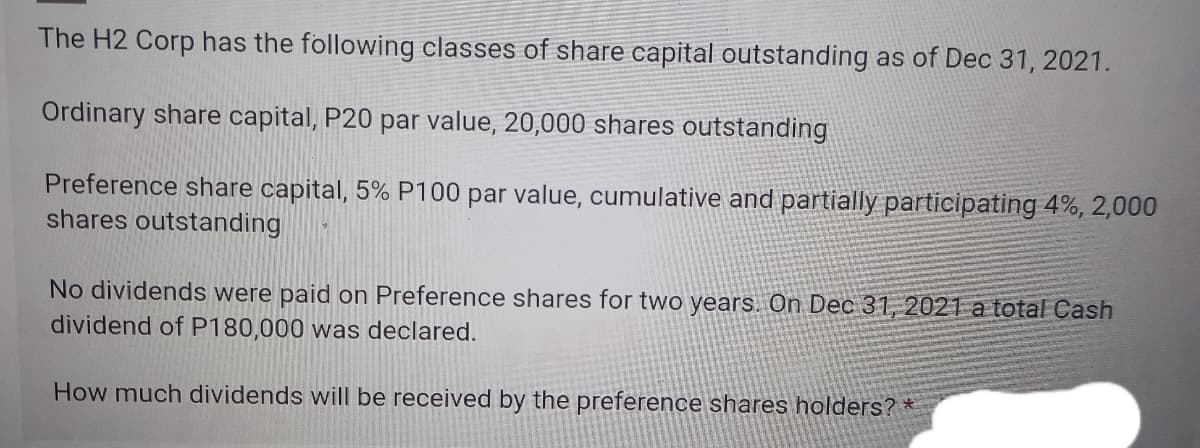 The H2 Corp has the following classes of share capital outstanding as of Dec 31, 2021.
Ordinary share capital, P20 par value, 20,000 shares outstanding
Preference share capital, 5% P100 par value, cumulative and partially participating 4%, 2,000
shares outstanding
No dividends were paid on Preference shares for two years. On Dec 31, 2021 a total Cash
dividend of P180,000 was declared.
How much dividends will be received by the preference shares holders? *