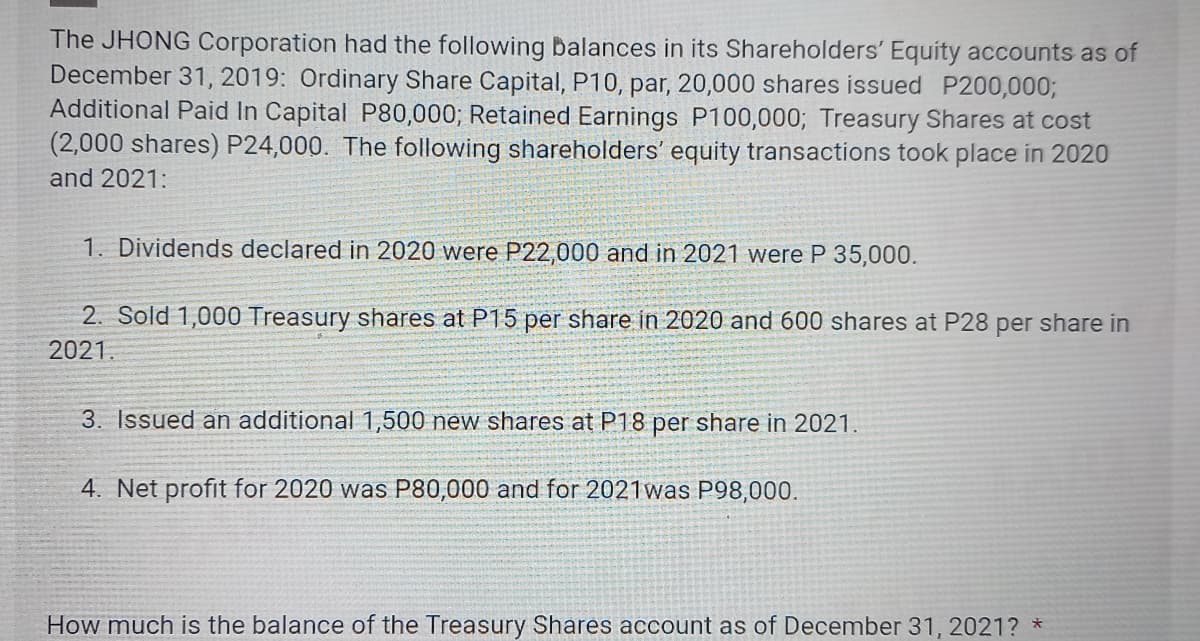 The JHONG Corporation had the following balances in its Shareholders' Equity accounts as of
December 31, 2019: Ordinary Share Capital, P10, par, 20,000 shares issued P200,000;
Additional Paid In Capital P80,000; Retained Earnings P100,000; Treasury Shares at cost
(2,000 shares) P24,000. The following shareholders' equity transactions took place in 2020
and 2021:
1. Dividends declared in 2020 were P22,000 and in 2021 were P 35,000.
2. Sold 1,000 Treasury shares at P15 per share in 2020 and 600 shares at P28 per share in
2021.
3. Issued an additional 1,500 new shares at P18 per share in 2021.
4. Net profit for 2020 was P80,000 and for 2021 was P98,000.
How much is the balance of the Treasury Shares account as of December 31, 2021? *
