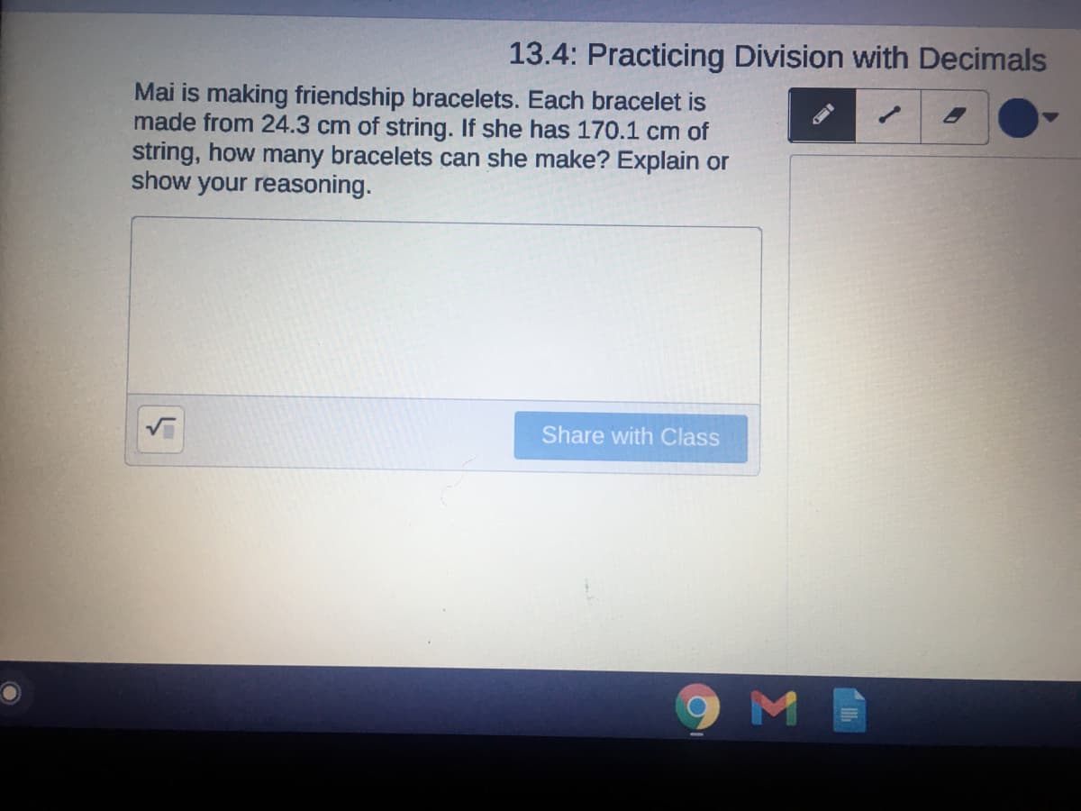 13.4: Practicing Division with Decimals
Mai is making friendship bracelets. Each bracelet is
made from 24.3 cm of string. If she has 170.1 cm of
string, how many bracelets can she make? Explain or
show your reasoning.
Share with Class
