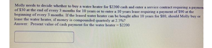 Molly needs to decide whether to buy a water heater for $2200 cash and enter a service contract requiring a paymen
of $30 at the end of every 3 months for 10 years or to enter a 10 years lease requiring a payment of $90 at the
beginning of every 3 months. If the leased water heater can be bought after 10 years for $80, should Molly buy or
lease the water heater, if money is compounded quarterly at 2.5%?
Answer: Present value of cash payment for the water heater $2200
