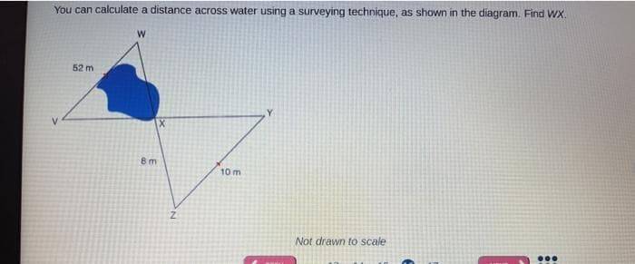 You can calculate a distance across water using a surveying technique, as shown in the diagram. Find Wx.
52 m
8m
10 m
Not drawn to scale
