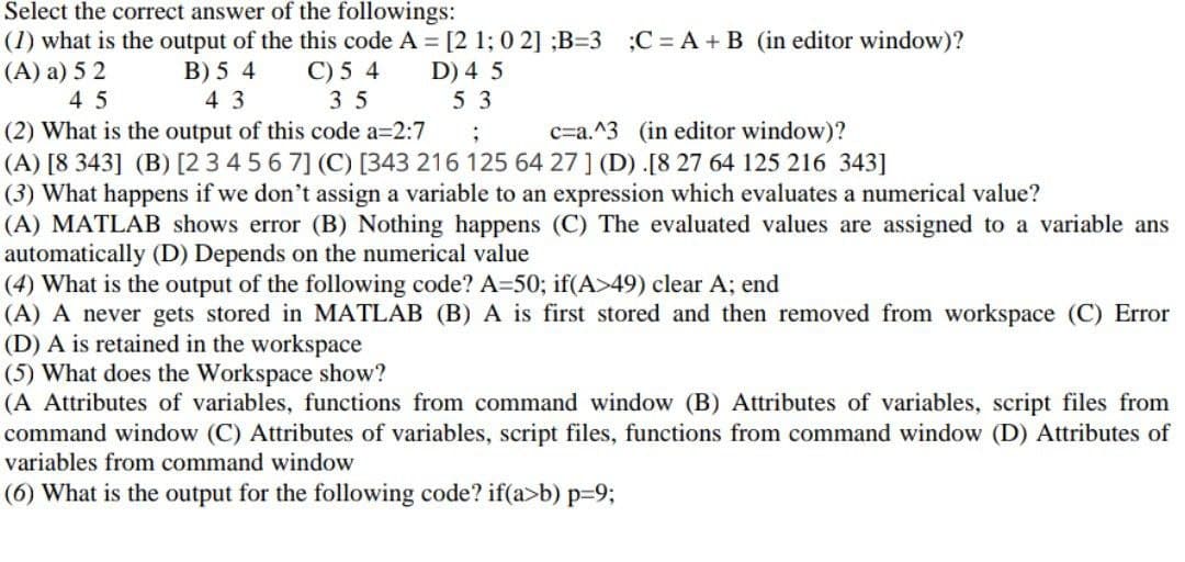 Select the correct answer of the followings:
(1) what is the output of the this code A = [2 1; 0 2] ;B=3 ;C =A + B (in editor window)?
C) 5 4
(A) a) 5 2
45
B) 5 4
D) 4 5
43
35
5 3
(2) What is the output of this code a=2:7
(A) [8 343] (B) [2 3 4 56 7] (C) [343 216 125 64 27 ] (D) .[8 27 64 125 216 343]
(3) What happens if we don't assign a variable to an expression which evaluates a numerical value?
(A) MATLAB shows error (B) Nothing happens (C) The evaluated values are assigned to a variable ans
automatically (D) Depends on the numerical value
(4) What is the output of the following code? A=50; if(A>49) clear A; end
(A) A never gets stored in MATLAB (B) A is first stored and then removed from workspace (C) Error
(D) A is retained in the workspace
(5) What does the Workspace show?
(A Attributes of variables, functions from command window (B) Attributes of variables, script files from
command window (C) Attributes of variables, script files, functions from command window (D) Attributes of
variables from command window
c=a.^3 (in editor window)?
(6) What is the output for the following code? if(a>b) p=9;
