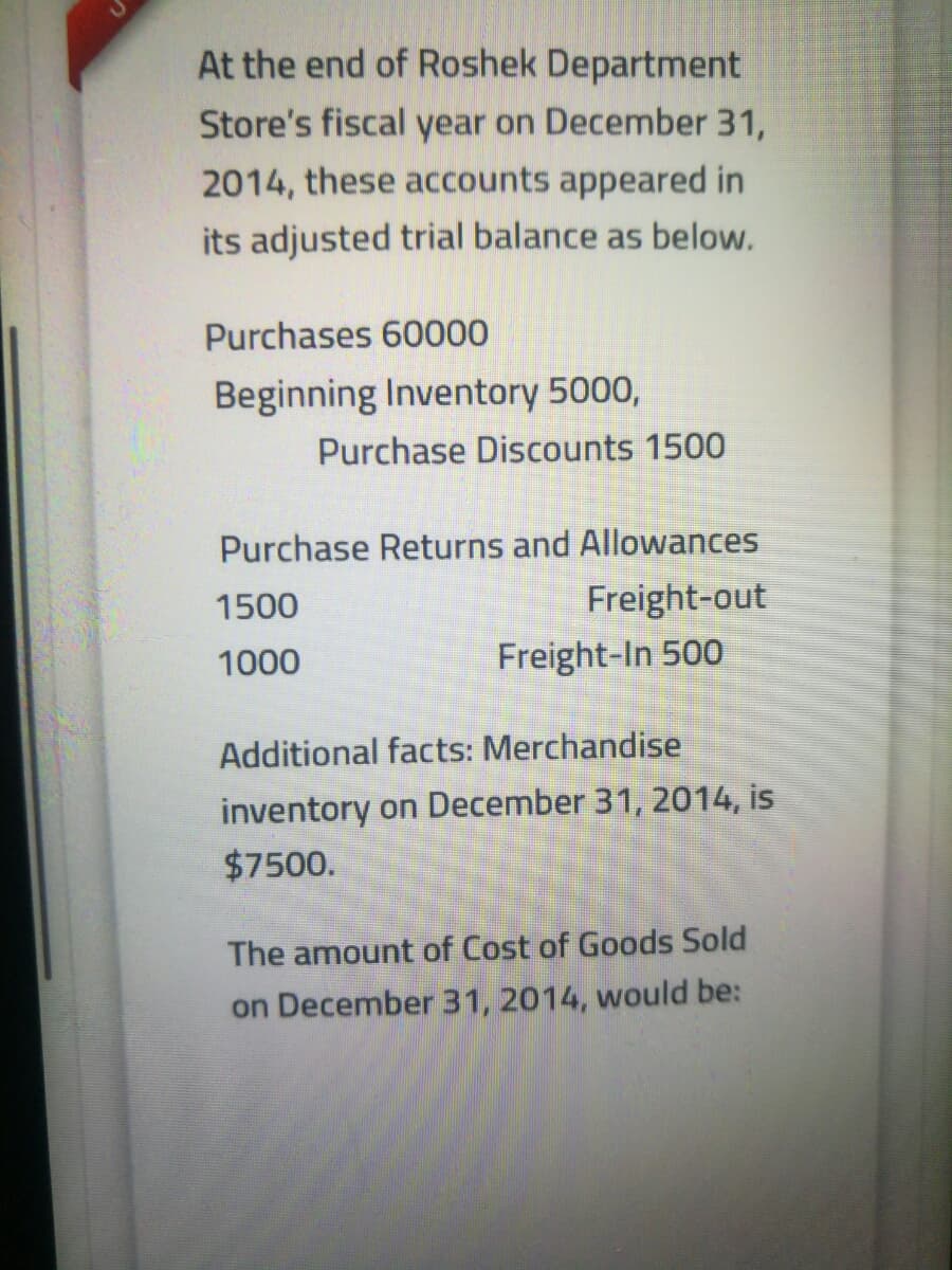 At the end of Roshek Department
Store's fiscal year on December 31,
2014, these accounts appeared in
its adjusted trial balance as below.
Purchases 60000
Beginning Inventory 5000,
Purchase Discounts 1500
Purchase Returns and Allowances
1500
Freight-out
1000
Freight-In 500
Additional facts: Merchandise
inventory on December 31, 2014, is
$7500.
The amount of Cost of Goods Sold
on December 31, 2014, would be:

