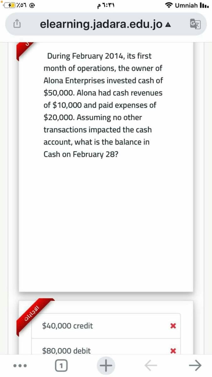 1701 @
Umniah llı.
elearning.jadara.edu.jo a
During February 2014, its first
month of operations, the owner of
Alona Enterprises invested cash of
$50,000. Alona had cash revenues
of $10,000 and paid expenses of
$20,000. Assuming no other
transactions impacted the cash
account, what is the balance in
Cash on February 28?
$40,000 credit
$80,000 debit
+
->
...
1
