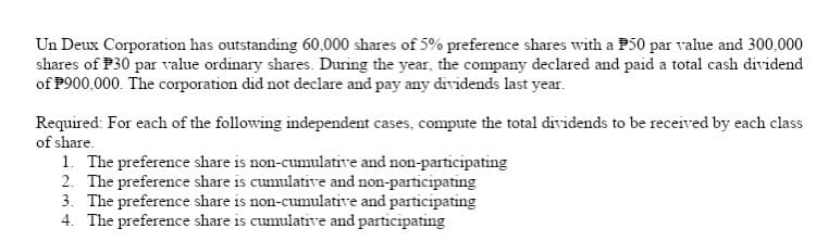 Un Deux Corporation has outstanding 60,000 shares of 5% preference shares with a P50 par value and 300,000
shares of P30 par value ordinary shares. During the year, the company declared and paid a total cash dividend
of P900,000. The corporation did not declare and pay any dividends last year.
Required: For each of the following independent cases, compute the total dividends to be received by each class
of share.
1. The preference share is non-cumulative and non-participating
2. The preference share is cumulative and non-participating
3. The preference share is non-cumulative and participating
4. The preference share is cumulative and participating
