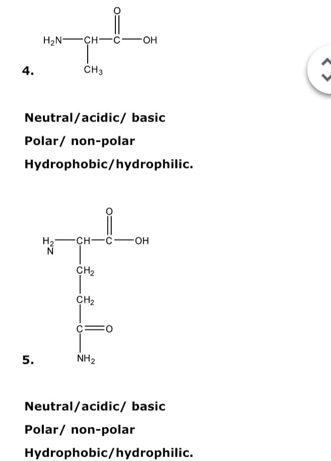 H2N -CH-c-OH
4.
CH3
Neutral/acidic/ basic
Polar/ non-polar
Hydrophobic/hydrophilic.
H2-
N
-сн—с—он
CH2
CH2
O:
5.
NH2
Neutral/acidic/ basic
Polar/ non-polar
Hydrophobic/hydrophilic.
