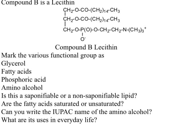 Compound B is a Lecithin
CH-O-CO-(CH2)14-CH3
CH-O-CO-(CH2)14-CH3
CH-O-P(O)-O-CH2-CH2-N-(CH3)3*
Compound B Lecithin
Mark the various functional group as
Glycerol
Fatty acids
Phosphoric acid
Amino alcohol
Is this a saponifiable or a non-saponifiable lipid?
Are the fatty acids saturated or unsaturated?
Can you write the IUPAC name of the amino alcohol?
What are its uses in everyday life?
