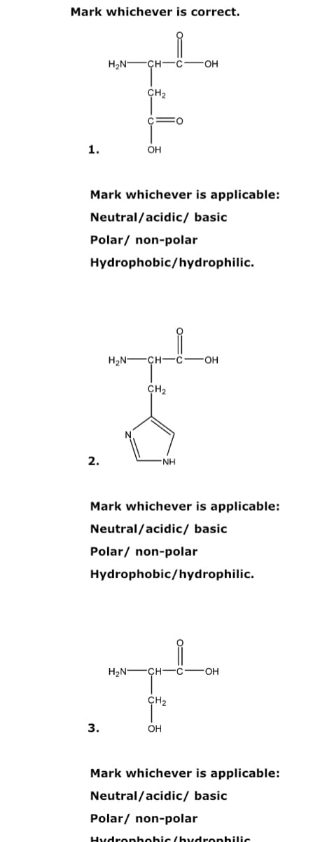 Mark whichever is correct.
H,N -CH -C
OH
CH2
1.
OH
Mark whichever is applicable:
Neutral/acidic/ basic
Polar/ non-polar
Hydrophobic/hydrophilic.
H2N-
CH-
OH
CH2
2.
NH
Mark whichever is applicable:
Neutral/acidic/ basic
Polar/ non-polar
Hydrophobic/hydrophilic.
H2N-
CH
CH2
3.
OH
Mark whichever is applicable:
Neutral/acidic/ basic
Polar/ non-polar
Hydronhohic (hrdronhilic
