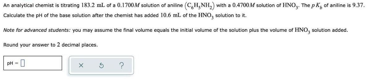 An analytical chemist is titrating 183.2 mL of a 0.1700M solution of aniline (C,H,NH,) with a 0.4700M solution of HNO,. The p K, of aniline is 9.37.
Calculate the pH of the base solution after the chemist has added 10.6 mL of the HNO, solution to it.
Note for advanced students: you may assume the final volume equals the initial volume of the solution plus the volume of HNO, solution added.
Round your answer to 2 decimal places.
pH = |
?
