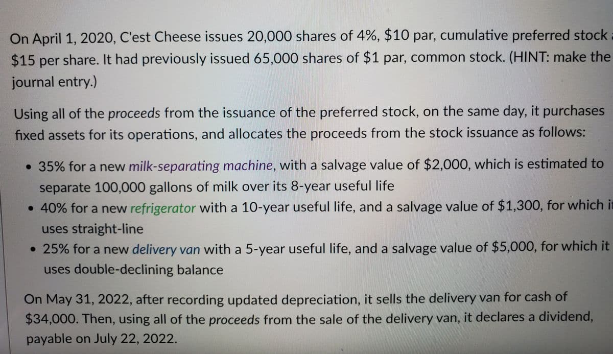 On April 1, 2020, C'est Cheese issues 20,000 shares of 4%, $10 par, cumulative preferred stock
$15 per share. It had previously issued 65,000 shares of $1 par, common stock. (HINT: make the
journal entry.)
Using all of the proceeds from the issuance of the preferred stock, on the same day, it purchases
fixed assets for its operations, and allocates the proceeds from the stock issuance as follows:
• 35% for a new milk-separating machine, with a salvage value of $2,000, which is estimated to
separate 100,000 gallons of milk over its 8-year useful life
• 40% for a new refrigerator with a 10-year useful life, and a salvage value of $1,300, for which it
uses straight-line
●
• 25% for a new delivery van with a 5-year useful life, and a salvage value of $5,000, for which it
uses double-declining balance
On May 31, 2022, after recording updated depreciation, it sells the delivery van for cash of
$34,000. Then, using all of the proceeds from the sale of the delivery van, it declares a dividend,
payable on July 22, 2022.