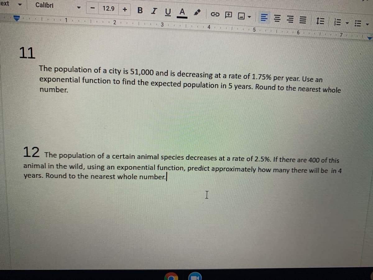 ext
Calibri
12.9
BIUA
=== 三 E
1
3
4
6
11
The population of a city is 51,000 and is decreasing at a rate of 1.75% per year. Use an
exponential function to find the expected population in 5 years. Round to the nearest whole
number.
1Z The population of a certain animal species decreases at a rate of 2.5%. If there are 400 of this
animal in the wild, using an exponential function, predict approximately how many there will be in 4
years. Round to the nearest whole number.
!!!
lılı
