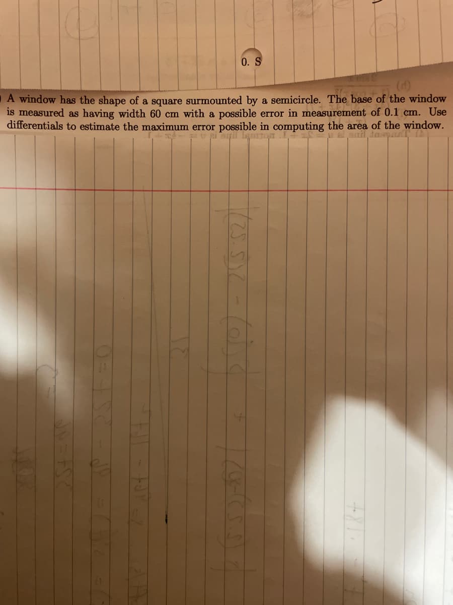 0. S
A window has the shape of a square surmounted by a semicircle. The base of the window
is measured as having width 60 cm with a possible error in measurement of 0.1 cm. Use
differentials to estimate the maximum error possible in computing the area of the window.
ail leon
